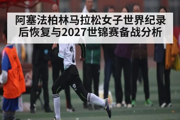 阿塞法柏林马拉松女子世界纪录后恢复与2027世锦赛备战分析